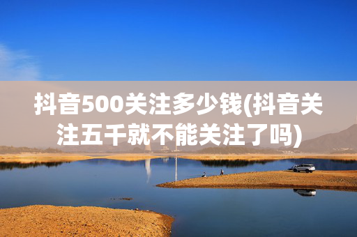 抖音500关注多少钱(抖音关注五千就不能关注了吗)